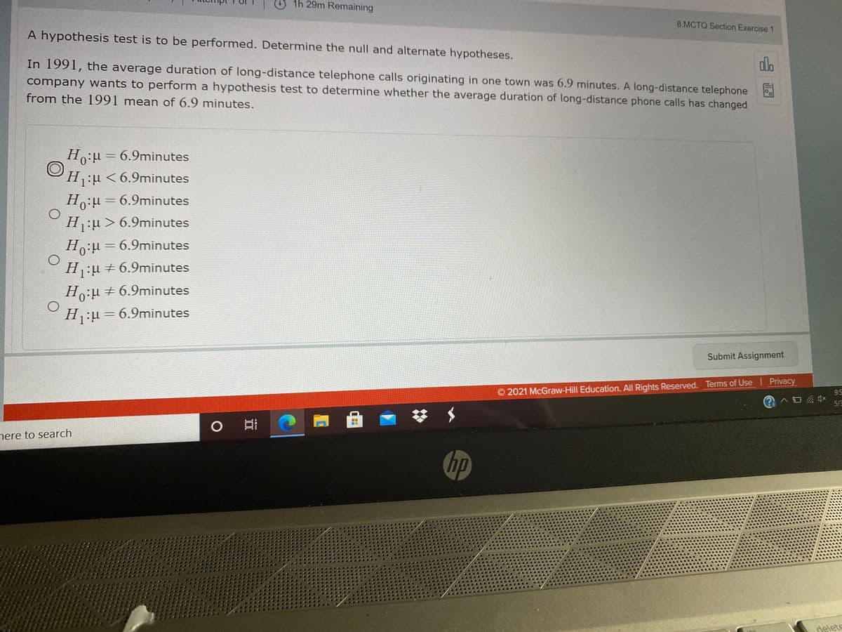 O1h 29m Remaining
8.MCTQ Section Exercise 1
A hypothesis test is to be performed. Determine the null and alternate hypotheses.
dlo
In 1991, the average duration of long-distance telephone calls originating in one town was 6.9 minutes. A long-distance telephone
company wants to perform a hypothesis test to determine whether the average duration of long-distance phone calls has changed
from the 1991 mean of 6.9 minutes.
Ho:u = 6.9minutes
Hu <6.9minutes
Ho:= 6.9minutes
H:u > 6.9minutes
Ho:µ=6.9minutes
H:u + 6.9minutes
Ho:µ +6.9minutes
H:µ=6.9minutes
Submit Assignment
O 2021 McGraw-Hill Education. All Rights Reserved. Terms of Use Privacy
S6
5/2
nere to search
hp
delete
