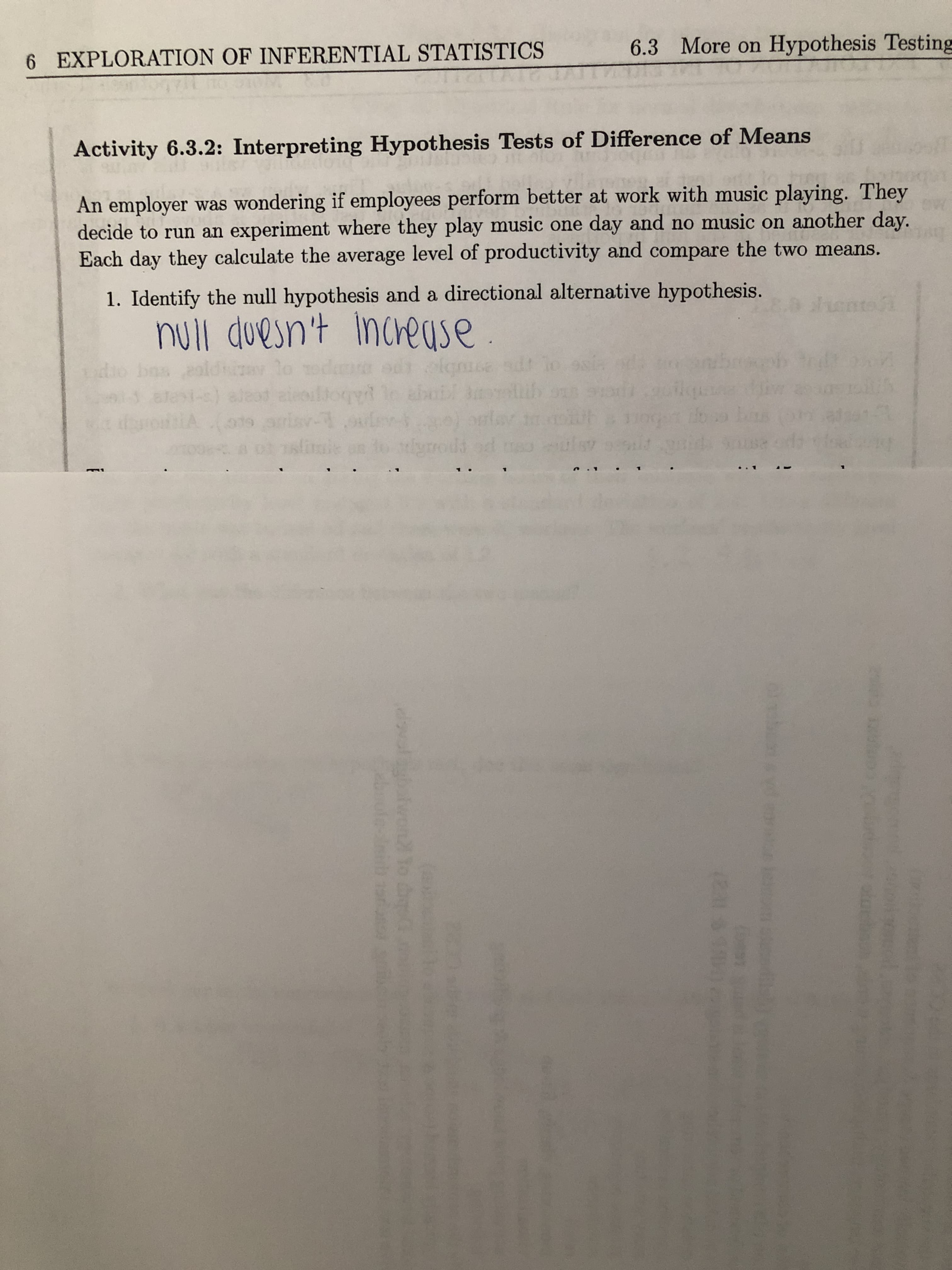 An employer was wondering if employees perform better at work with music playing. They
decide to run an experiment where they play music one day and no music on another day.
Each day they calculate the average level of productivity and compare the two means.
1. Identify the null hypothesis and a directional alternative hypothesis.
null duesn't increuse.
