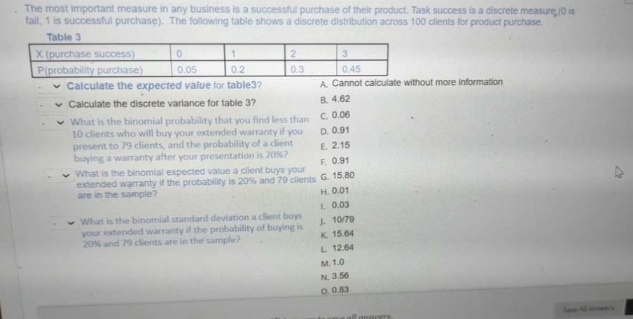 The most important measure in any business is a successful purchase of their product. Task success is a discrete measure, (0 is
fail, 1 is successful purchase). The following table shows a discrete distribution across 100 clients for product purchase.
Table 3
X (purchase success)
P(probability purchase)
v Calculate the expected value for table3?
v Calculate the discrete variance for table 3?
3
0.05
0.2
0.3
0,45
A. Cannot calculate without more information
B. 4.62
v What is the binomial probability that you find less than
10 clients who will buy your exctended warranty if you
present to 79 clients, and the probability of a client
buying a warranty after your presentation is 20%?
What is the binomial expected value a client buys your
extended warranty if the probability is 20% and 79 clients G. 15.80
are in the sanmpie?
C. 0.06
D. 0.91
E. 2.15
F. 0.91
H. 0.01
1 0.03
What is the binomial standard deviation a client buys
your extended warranty if the probability of buying is
20% and 79 clients are in the sample?
J. 10/79
K. 15.64
L 12.64
M. 1.0
N. 3.56
O. 0.83
all ansurrs
