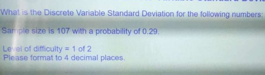 What is the Discrete Variable Standard Deviation for the following numbers:
Sample size is 107 with a probability of 0.29.
Level of difficulty 1 of 2
Please format to 4 decimal places.
%3D
