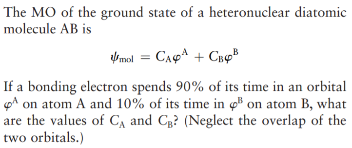 The MO of the ground state of a heteronuclear diatomic
molecule AB is
Vmol = CA4A + CB4B
If a bonding electron spends 90% of its time in an orbital
pA on atom A and 10% of its time in øB on atom B, what
are the values of CA and Cg? (Neglect the overlap of the
two orbitals.)
