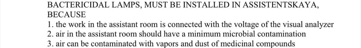 BACTERICIDAL LAMPS, MUST BE INSTALLED IN ASSISTENTSKAYA,
BECAUSE
1. the work in the assistant room is connected with the voltage of the visual analyzer
2. air in the assistant room should have a minimum microbial contamination
3. air can be contaminated with vapors and dust of medicinal compounds

