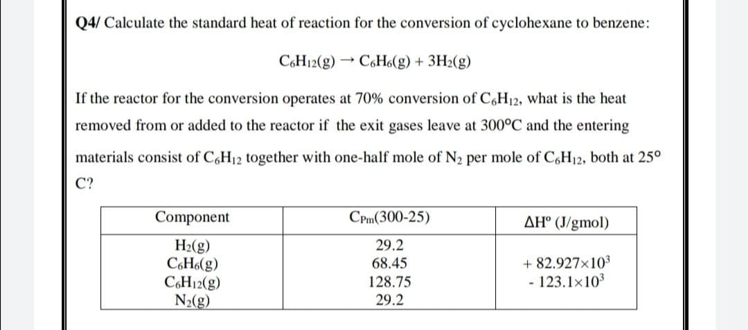 Q4/ Calculate the standard heat of reaction for the conversion of cyclohexane to benzene:
CH12(g)
C6H6(g) + 3H2(g)
If the reactor for the conversion operates at 70% conversion of C,H12, what is the heat
removed from or added to the reactor if the exit gases leave at 300°C and the entering
materials consist of C,H12 together with one-half mole of N2 per mole of C,H12, both at 25°
C?
Component
CPm(300-25)
AH° (J/gmol)
H2(g)
C6H6(g)
CH12(g)
N2(g)
29.2
68.45
+ 82.927x103
128.75
- 123.1x10
29.2
