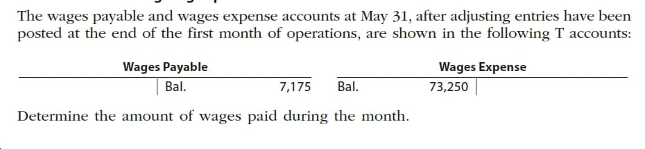 The wages payable and wages expense accounts at May 31, after adjusting entries have been
posted at the end of the first month of operations, are shown in the following T accounts:
Wages Payable
Wages Expense
Bal.
73,250
Bal.
7,175
Determine the amount of wages paid during the month.
