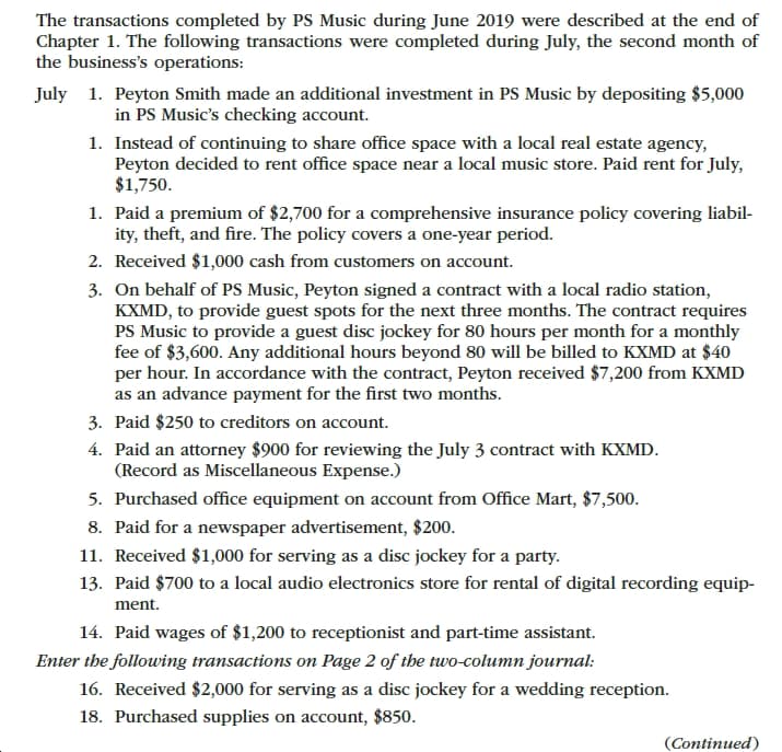 The transactions completed by PS Music during June 2019 were described at the end of
Chapter 1. The following transactions were completed during July, the second month of
the business's operations
1. Peyton Smith made an additional investment in PS Music by depositing $5,000
in PS Music's checking account
July
1. Instead of continuing to share office space with a local real estate agency,
Peyton decided to rent office space near a local music store. Paid rent for July,
$1,750.
1. Paid a premium of $2,700 for a comprehensive insurance policy covering liabil-
ity, theft, and fire. The policy covers a one-year period.
2. Received $1,000 cash from customers on account
3. On behalf of PS Music, Peyton signed a contract with a local radio station,
KXMD, to provide guest spots for the next three months. The contract requires
PS Music to provide a guest disc jockey for 80 hours per month for a monthly
fee of $3,600. Any additional hours beyond 80 will be billed to KXMD at $40
per hour. In accordance with the contract, Peyton received $7,200 from KXMD
as an advance payment for the first two months.
3. Paid $250 to creditors on account
4. Paid an attorney $900 for reviewing the July 3 contract with KXMD
(Record as Miscellaneous Expense.)
5. Purchased office equipment on account from Office Mart, $7,500.
8. Paid for a newspaper advertisement, $200.
11. Received $1,000 for serving as a disc jockey for a party
13. Paid $700 to a local audio electronics store for rental of digital recording equip-
ment.
14. Paid wages of $1,200 to receptionist and part-time assistant.
Enter the following transactions on Page 2 of the two-column journal
16. Received $2,000 for serving as a disc jockey for a wedding reception
18. Purchased supplies on account, $850
(Continued)

