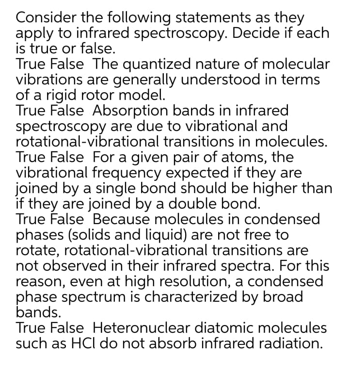 Consider the following statements as they
apply to infrared spectroscopy. Decide if each
is true or false.
True False The quantized nature of molecular
vibrations are generally understood in terms
of a rigid rotor model.
True False Absorption bands in infrared
spectroscopy are due to vibrational and
rotational-vibrational transitions in molecules.
True False For a given pair of atoms, the
vibrational frequency expected if they are
joined by a single bond should be higher than
if they are joined by a double bond.
True False Because molecules in condensed
phases (solids and liquid) are not free to
rotate, rotational-vibrational transitions are
not observed in their infrared spectra. For this
reason, even at high resolution, a condensed
phase spectrum is characterized by broad
bands.
True False Heteronuclear diatomic molecules
such as HCl do not absorb infrared radiation.
