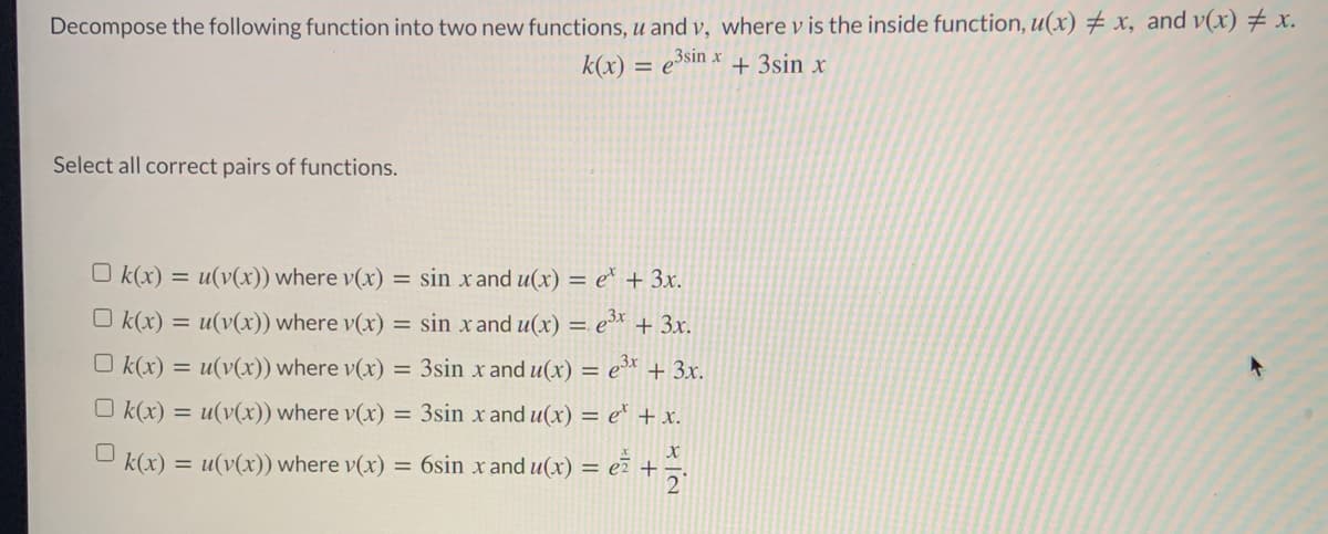 Decompose the following function into two new functions, u and v, where v is the inside function, u(x) # x, and v(x) # x.
k(x) = e³sin x
+ 3sin x
Select all correct pairs of functions.
O k(x) = u(v(x)) where v(x) = sin x and u(x) = e* + 3x.
O k(x) = u(v(x)) where v(x) = sin x and u(x) = e* + 3x.
O k(x) = u(v(x)) where v(x) = 3sin x and u(x) = e* + 3x.
O k(x) = u(v(x)) where v(x) = 3sin x and u(x) = e* + x.
e* +
k(x)
u(v(x)) where v(x) = 6sin x and u(x) =
