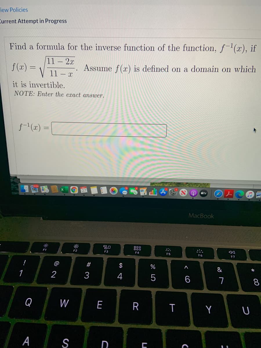 iew Policies
Current Attempt in Progress
Find a formula for the inverse function of the function, f(x), if
11
f (x):
- 2r.
Assume f(x) is defined on a domain on which
11 – x
it is invertible.
NOTE: Enter the exact answer.
f(x) = |
tv
MacBook
吕0
F1
F2
F3
F4
F5
F6
F7
@
$
&
*
3
4
6
8
Q
W
E
A Ş
W #
