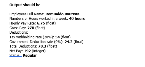 Output should be
Employees Full Name: Romualdo Bautista
Numbers of Hours worked in a week: 40 hours
Hourly Pay Rate: 6.75 (float)
Gross Pay: 270 (float)
Deductions:
Tax withholding rate (20%): 54 (float)
Government Deduction rate (9%): 24.3 (float)
Total Deductions: 78.3 (float)
Net Pay: 192 (integer)
Status : Regular
