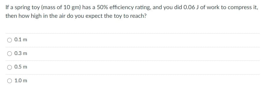 If a spring toy (mass of 10 gm) has a 50% efficiency rating, and you did 0.06 J of work to compress it,
then how high in the air do you expect the toy to reach?
0.1 m
0.3 m
0.5 m
1.0 m
