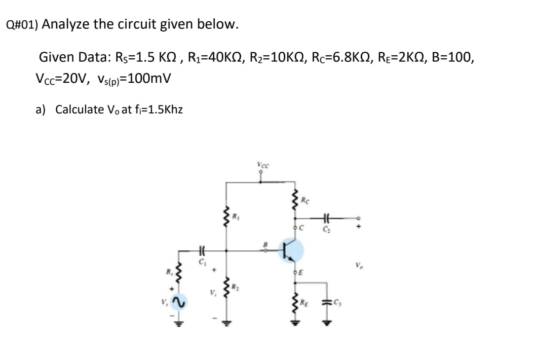 Q#01) Analyze the circuit given below.
Given Data: RS-1.5 ΚΩ, R-40KΩ, R-10K , Re-6.8KΩ, Re-2ΚΩ, B= 100,
Vcc=20V, Vs(p)=100mV
a) Calculate Vo at fj=1.5Khz
Vce
Rc
C:
R.
RE
