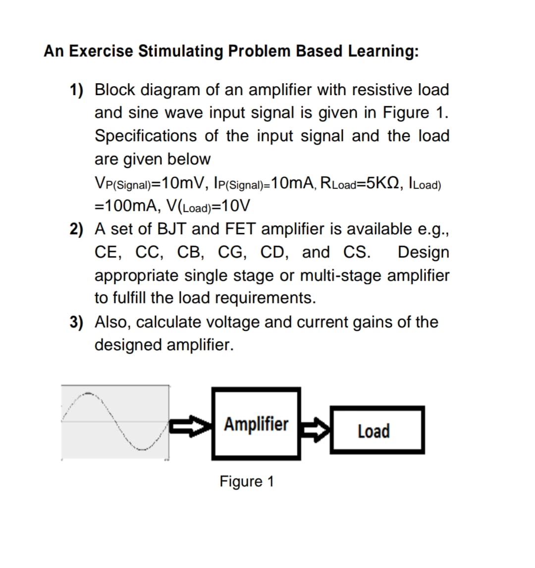 An Exercise Stimulating Problem Based Learning:
1) Block diagram of an amplifier with resistive load
and sine wave input signal is given in Figure 1.
Specifications of the input signal and the load
are given below
VP(Signal)=10mV, Ip(Signal)=10mA, RLoad=5KQ, ILoad)
=100mA, V(Load)=10V
2) A set of BJT and FET amplifier is available e.g.,
СЕ, СС, СВ, CG, CD, and CS.
Design
appropriate single stage or multi-stage amplifier
to fulfill the load requirements.
3) Also, calculate voltage and current gains of the
designed amplifier.
Amplifier
Load
Figure 1
