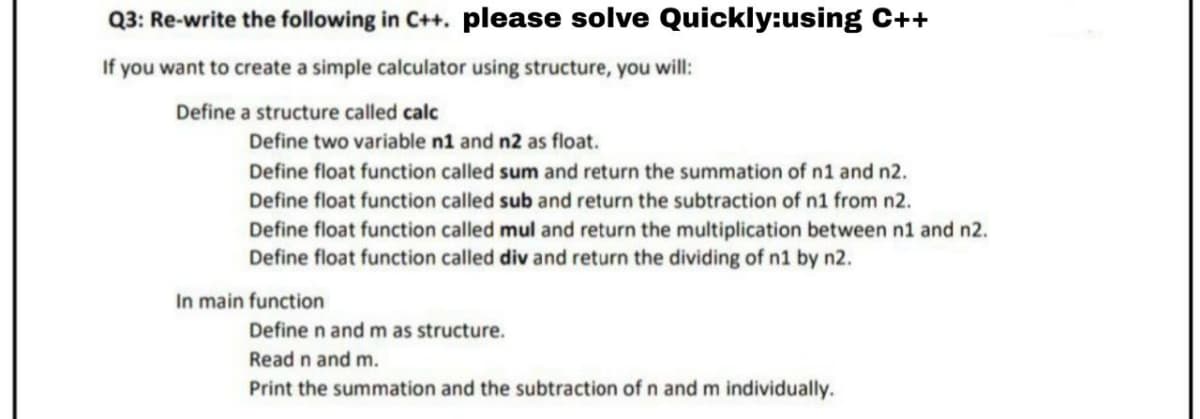 Q3: Re-write the following in C++. please solve Quickly:using C++
If you want to create a simple calculator using structure, you will:
Define a structure called calc
Define two variable n1 and n2 as float.
Define float function called sum and return the summation of n1 and n2.
Define float function called sub and return the subtraction of n1 from n2.
Define float function called mul and return the multiplication between n1 and n2.
Define float function called div and return the dividing of n1 by n2.
In main function
Define n and m as structure.
Read n and m.
Print the summation and the subtraction of n and m individually.
