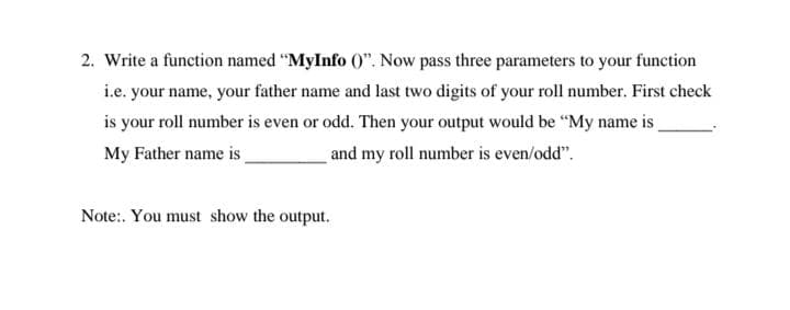 2. Write a function named "MyInfo 0". Now pass three parameters to your function
i.e. your name, your father name and last two digits of your roll number. First check
is your roll number is even or odd. Then your output would be "My name is
My Father name is
and my roll number is even/odd".
Note:. You must show the output.
