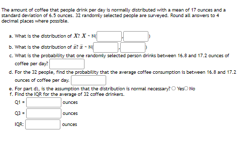 The amount of coffee that people drink per day is normally distributed with a mean of 17 ounces and a
standard deviation of 6.5 ounces. 32 randomly selected people are surveyed. Round all answers to 4
decimal places where possible.
a. What is the distribution of X? X - N
b. What is the distribution of z? i - Nd
c. What is the probability that one randomly selected person drinks between 16.8 and 17.2 ounces of
coffee per day?
d. For the 32 people, find the probability that the average coffee consumption is between 16.8 and 17.2
ounces of coffee per day.
e. For part d), is the assumption that the distribution is normal necessary? O YesO No
f. Find the IQR for the average of 32 coffee drinkers.
Q1 =
ounces
Q3 =
ounces
IQR:
ounces
