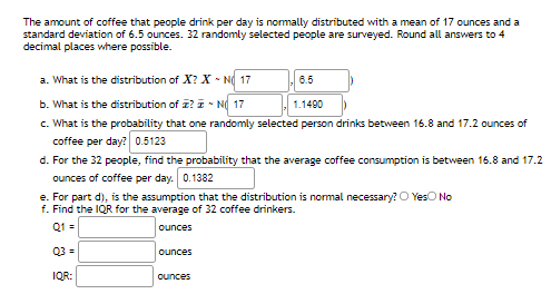 The amount of coffee that people drink per day is normally distributed with a mean of 17 ounces and a
standard deviation of 6.5 ounces. 32 randomly selected people are surveyed. Round all answers to 4
decimal places where possible.
a. What is the distribution of X? X - N 17
6.5
b. What is the distribution of z? I - N 17
c. What is the probability that one randomly selected person drinks between 16.8 and 17.2 ounces of
coffee per day? 0.5123
d. For the 32 people, find the probability that the average coffee consumption is between 16.8 and 17.2
1.1490
ounces of coffee per day. 0.1382
e. For part d), is the assumption that the distribution is normal necessary? O YesO No
f. Find the IQR for the average of 32 coffee drinkers.
Q1 =
ounces
Q3 =
ounces
IQR:
ounces
