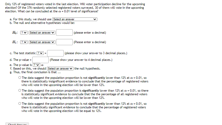 Only 12% of registered voters voted in the last election. Will voter participation decline for the upcoming
election? Of the 376 randomly selected registered voters surveyed, 30 of them will vote in the upcoming
election. What can be concluded at the a = 0.01 level of significance?
a. For this study, we should use Select an answer
b. The null and alternative hypotheses would be:
Ho: ?v Select an answer v
(please enter a decimal)
H1: ?
Select an answer
(Please enter a decimal)
c. The test statistic ?v =
(please show your answer to 3 decimal places.)
d. The p-value =
e. The p-value is ? va
f. Based on this, we should Select an answer ♥ the null hypothesis.
g. Thus, the final conclusion is that...
(Please show your answer to 4 decimal places.)
O The data suggest the population proportion is not significantly lower than 12% at a = 0.01, so
there is statistically insignificant evidence to conclude that the percentage of registered voters
who will vote in the upcoming election will be lower than 12%.
O The data suggest the populaton proportion is significantly lower than 12% at a = 0.01, so there
is statistically significant evidence to conclude that the the percentage of all registered voters
who will vote in the upcoming election will be lower than 12%.
O The data suggest the population proportion is not significantly lower than 12% at a = 0.01, so
there is statistically significant evidence to conclude that the percentage of registered voters
who will vote in the upcoming election will be equal to 12%.
Chook Anruor
