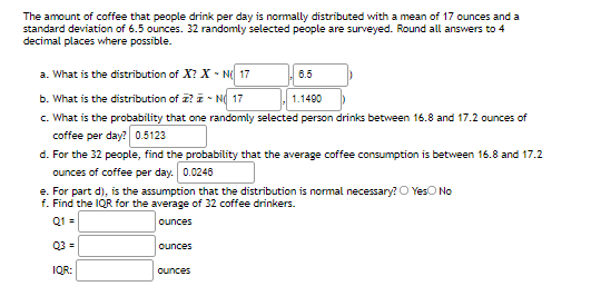 The amount of coffee that people drink per day is normally distributed with a mean of 17 ounces and a
standard deviation of 6.5 ounces. 32 randomly selected people are surveyed. Round all answers to 4
decimal places where possible.
a. What is the distribution of X? X - N 17
6.5
b. What is the distribution of I? I - N 17
1.1490
c. What is the probability that one randomly selected person drinks between 16.8 and 17.2 ounces of
coffee per day? 0.5123
d. For the 32 people, find the probability that the average coffee consumption is between 16.8 and 17.2
ounces of coffee per day. 0.0248
e. For part d), is the assumption that the distribution is normal necessary? O YesO No
f. Find the IQR for the average of 32 coffee drinkers.
Q1 =
ounces
Q3=
ounces
IQR:
ounces
