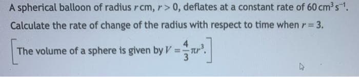 A spherical balloon of radiusrcm, r> 0, deflates at a constant rate of 60 cm3s1.
Calculate the rate of change of the radius with respect to time when r 3.
%3D
4
The volume of a sphere is given by V:
%3D
