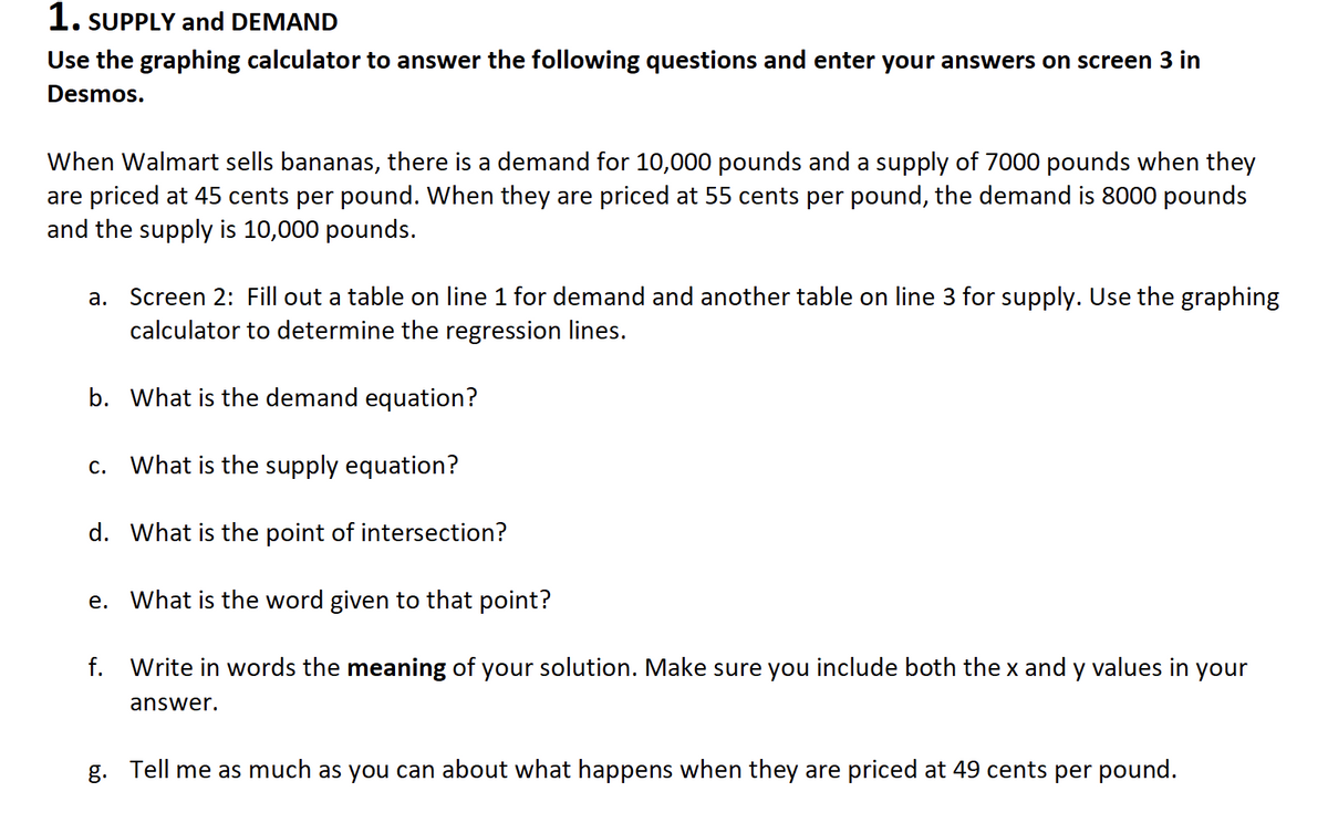 1. SUPPLY and DEMAND
Use the graphing calculator to answer the following questions and enter your answers on screen 3 in
Desmos.
When Walmart sells bananas, there is a demand for 10,000 pounds and a supply of 7000 pounds when they
are priced at 45 cents per pound. When they are priced at 55 cents per pound, the demand is 8000 pounds
and the supply is 10,000 pounds.
a. Screen 2: Fill out a table on line 1 for demand and another table on line 3 for supply. Use the graphing
calculator to determine the regression lines.
b. What is the demand equation?
c. What is the supply equation?
d. What is the point of intersection?
e. What is the word given to that point?
f. Write in words the meaning of your solution. Make sure you include both the x and y values in your
answer.
g. Tell me as much as you can about what happens when they are priced at 49 cents per pound.
