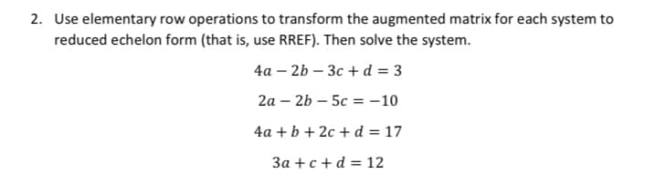 2. Use elementary row operations to transform the augmented matrix for each system to
reduced echelon form (that is, use RREF). Then solve the system.
4а - 2b — Зс + d %3D 3
2а- 2b — 5с %3 -10
4a +b + 2c + d = 17
За + с + d %3D 12
