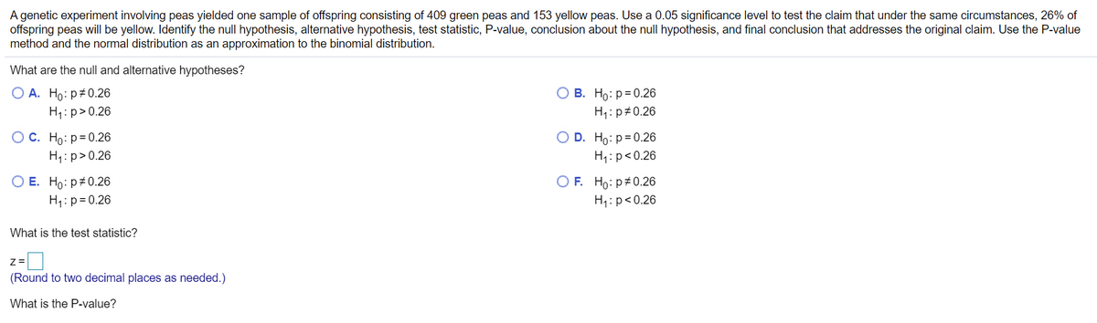 A genetic experiment involving peas yielded one sample of offspring consisting of 409 green peas and 153 yellow peas. Use a 0.05 significance level to test the claim that under the same circumstances, 26% of
offspring peas will be yellow. Identify the null hypothesis, alternative hypothesis, test statistic, P-value, conclusion about the null hypothesis, and final conclusion that addresses the original claim. Use the P-value
method and the normal distribution as an approximation to the binomial distribution.
What are the null and alternative hypotheses?
O A. Ho: p#0.26
О В. Но: р3D0.26
H1: p>0.26
H1: p#0.26
ОС. Но: р30.26
O D. Ho: p= 0.26
H1: p>0.26
H1:p<0.26
ОЕ. Но: р#0.26
O F. Ho: p#0.26
H1: p=0.26
H1: p<0.26
What is the test statistic?
Z =
(Round to two decimal places as needed.)
What is the P-value?
