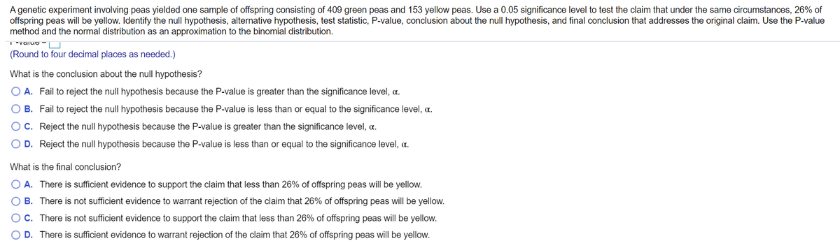 A genetic experiment involving peas yielded one sample of offspring consisting of 409 green peas and 153 yellow peas. Use a 0.05 significance level to test the claim that under the same circumstances, 26% of
offspring peas will be yellow. Identify the null hypothesis, alternative hypothesis, test statistic, P-value, conclusion about the null hypothesis, and final conclusion that addresses the original claim. Use the P-value
method and the normal distribution as an approximation to the binomial distribution.
(Round to four decimal places as needed.)
What is the conclusion about the null hypothesis?
O A. Fail to reject the null hypothesis because the P-value is greater than the significance level, a.
O B. Fail to reject the null hypothesis because the P-value is less than or equal to the significance level, a.
OC. Reject the null hypothesis because the P-value is greater than the significance level, a.
O D. Reject the null hypothesis because the P-value is less than or equal to the significance level, a.
What is the final conclusion?
O A. There is sufficient evidence to support the claim that less than 26% of offspring peas will be yellow.
O B. There is not sufficient evidence to warrant rejection of the claim that 26% of offspring peas will be yellow.
OC. There is not sufficient evidence to support the claim that less than 26% of offspring peas will be yellow.
D. There is sufficient evidence to warrant rejection of the claim that 26% of offspring peas will be yellow.
