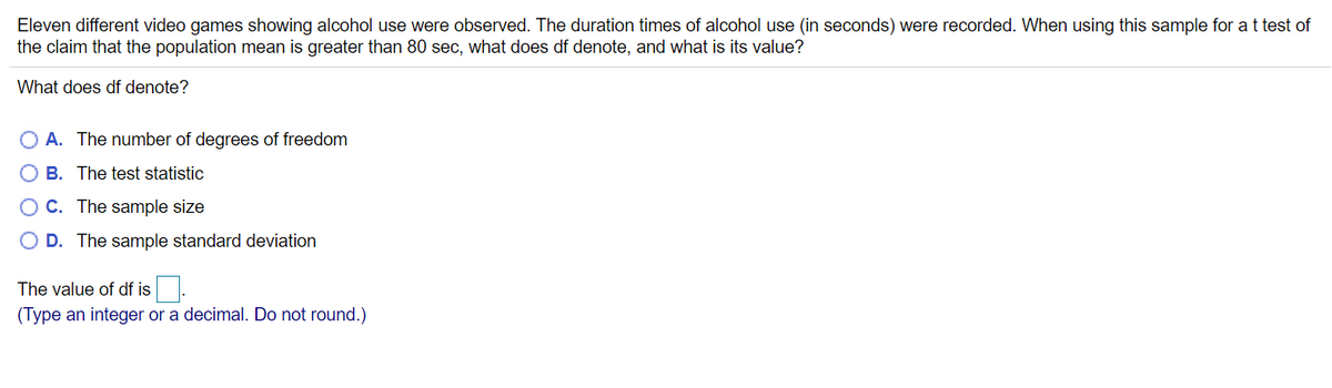 Eleven different video games showing alcohol use were observed. The duration times of alcohol use (in seconds) were recorded. When using this sample for a t test of
the claim that the population mean is greater than 80 sec, what does df denote, and what is its value?
What does df denote?
O A. The number of degrees of freedom
B. The test statistic
C. The sample size
O D. The sample standard deviation
The value of df is
(Type an integer or a decimal. Do not round.)
