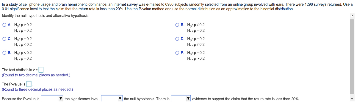 In a study of cell phone usage and brain hemispheric dominance, an Internet survey was e-mailed to 6980 subjects randomly selected from an online group involved with ears. There were 1296 surveys returned. Use a
0.01 significance level to test the claim that the return rate is less than 20%. Use the P-value method and use the normal distribution as an approximation to the binomial distribution.
Identify the null hypothesis and alternative hypothesis.
ОА. Но: р> 0.2
H:p=0.2
о В. Но: р#0.2
H,:p= 0.2
OC. Ho: p=0.2
H,:p<0.2
O D. Ho:p=0.2
H4:p#0.2
ОЕ. Но: р<0.2
H,:p= 0.2
O F. Ho: p=0.2
H,:p>0.2
The test statistic is z =.
(Round to two decimal places as needed.)
The P-value is
(Round to three decimal places as needed.)
Because the P-value is
the significance level,
the null hypothesis. There is
V evidence to support the claim that the return rate is less than 20%.
