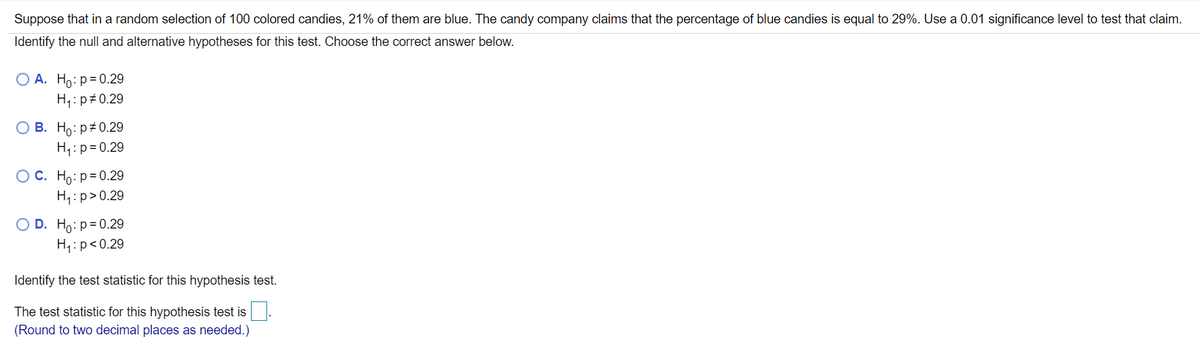 Suppose that in a random selection of 100 colored candies, 21% of them are blue. The candy company claims that the percentage of blue candies is equal to 29%. Use a 0.01 significance level to test that claim.
Identify the null and alternative hypotheses for this test. Choose the correct answer below.
O A. Ho: p= 0.29
H,: p 0.29
О В. Но: р#0.29
H,:p=0.29
Ос. Но: р30.20
H4:p>0.29
O D. Ho:p=0.29
H:p<0.29
Identify the test statistic for this hypothesis test.
The test statistic for this hypothesis test is
(Round to two decimal places as needed.)
