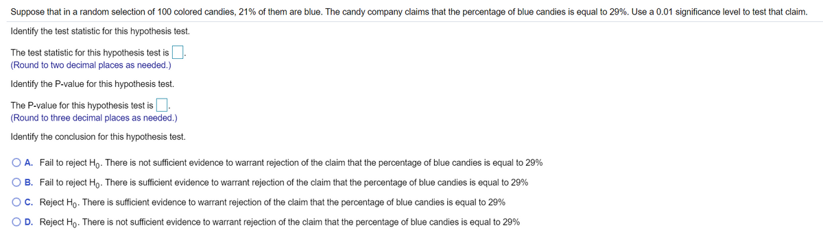Suppose that in a random selection of 100 colored candies, 21% of them are blue. The candy company claims that the percentage of blue candies is equal to 29%. Use a 0.01 significance level to test that claim.
Identify the test statistic for this hypothesis test.
The test statistic for this hypothesis test is
(Round to two decimal places as needed.)
Identify the P-value for this hypothesis test.
The P-value for this hypothesis test is.
(Round to three decimal places as needed.)
Identify the conclusion for this hypothesis test.
O A. Fail to reject Ho. There is not sufficient evidence to warrant rejection of the claim that the percentage of blue candies is equal to 29%
O B. Fail to reject Ho. There is sufficient evidence to warrant rejection of the claim that the percentage of blue candies is equal to 29%
O C. Reject Ho. There is sufficient evidence to warrant rejection of the claim that the percentage of blue candies is equal to 29%
O D. Reject Ho. There is not sufficient evidence to warrant rejection of the claim that the percentage of blue candies is equal to 29%
