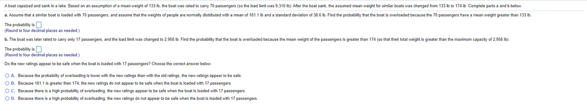 A boat capsized and sank in a lake. Based on an assumption of a mean weight of 133 Ib, the boat was rated to carry 70 passengers (so the load limit was 9,310 Ib). After the boat sank, the assumed mean weight for similar boats was changed from 133 lb to 174 lb. Complete parts a and b below.
a. Assume that a similar boat is loaded with 70 passengers, and assume that the weights of people are normally distributed with
mean of 181.1 Ib and a standard deviation of 38.6 lb. Find the probability that the boat is overloaded because the 70 passengers have
mean weight greater than 133 lb
The probability isO:
(Round to four decimal places as needed.)
b. The boat was later rated to carry only 17 passengers, and the load limit was changed to 2,958 Ib. Find the probability that the boat is overloaded because the mean weight of the passengers is greater than 174 (so that their total weight is greater than the maximum capacity of 2,958 Ib).
The probability is.
(Round to four decimal places as needed.)
Do the new ratings appear to be safe when the boat is loaded with 17 passengers? Choose the correct answer below.
O A. Because the probability of overloading is lower with the new ratings than with the old ratings, the new ratings appear to be safe.
O B. Because 181.1 is greater than 174, the new ratings do not appear to be safe when the boat is loaded with 17 passengers.
O C. Because there is a high probability of overloading, the new ratings appear to be safe when the boat is loaded with 17 passengers.
O D. Because there is a high probability of overloading, the new ratings do not appear to be safe when the boat is loaded with 17 passengers.
