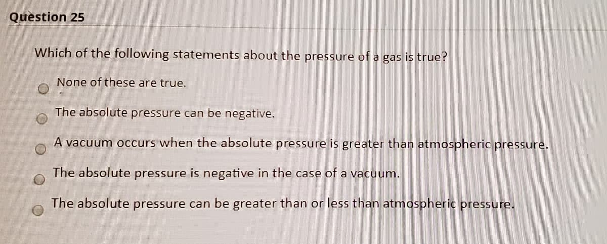 Question 25
Which of the following statements about the pressure of a gas is true?
None of these are true.
The absolute pressure can be negative.
A vacuum occurs when the absolute pressure is greater than atmospheric pressure.
The absolute pressure is negative in the case of a vacuum.
The absolute pressure can be greater than or less than atmospheric pressure.
