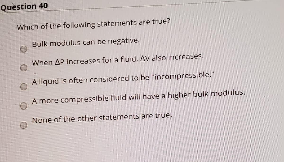 Question 40
Which of the following statements are true?
Bulk modulus can be negative.
When AP increases for a fluid, AV also increases.
A liquid is often considered to be "incompressible."
A more compressible fluid will have a higher bulk modulus.
None of the other statements are true.
