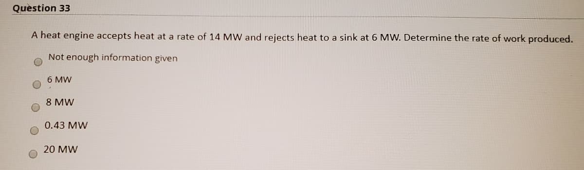 Question 33
A heat engine accepts heat at a rate of 14 MW and rejects heat to a sink at 6 MW. Determine the rate of work produced.
Not enough information given
6 MW
8 MW
0.43 MW
20 MW
