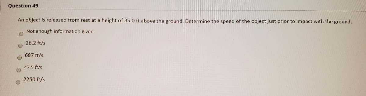 Quèstion 49
An object is released from rest at a height of 35.0 ft above the ground. Determine the speed of the object just prior to impact with the ground.
Not enough information given
26.2 ft/s
687 ft/s
47.5 ft/s
2250 ft/s
