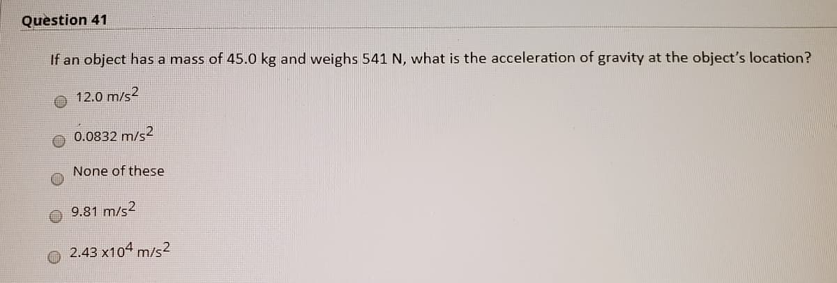 Question 41
If an object has a mass of 45.0 kg and weighs 541 N, what is the acceleration of gravity at the object's location?
12.0 m/s2
0.0832 m/s2
None of these
9.81 m/s2
2.43 x104 m/s2
