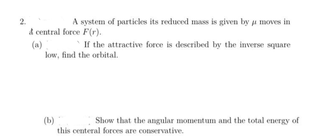 2.
A system of particles its reduced mass is given by u moves in
& central force F(r).
If the attractive force is described by the inverse square
(a)
low, find the orbital.
(b)
this centeral forces are conservative.
Show that the angular momentum and the total energy of
