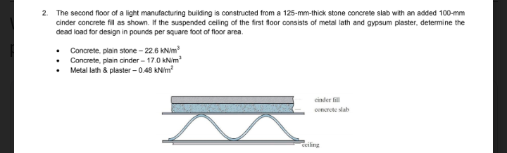 2. The second floor of a light manufacturing building is constructed from a 125-mm-thick stone concrete slab with an added 100-mm
cinder concrete fill as shown. If the suspended ceiling of the first floor consists of metal lath and gypsum plaster, determine the
dead load for design in pounds per square foot of floor area.
• Concrete, plain stone - 22.6 kN/m
• Concrete, plain cinder – 17.0 kN/m
• Metal lath & plaster – 0.48 kN/m?
cinder fill
concrete slab
ceiling
