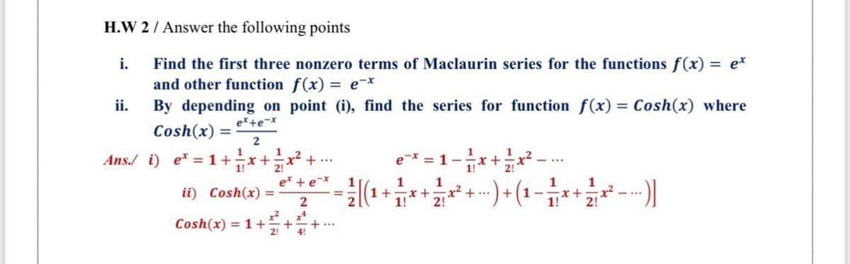 H.W 2/ Answer the following points
i.
Find the first three nonzero terms of Maclaurin series for the functions f(x)
and other function f(x) = e¯*
By depending on point (i), find the series for function f(x) = Cosh(x) where
= e*
ii.
e*+e-x
Cosh(x) :
1
Ans./ i) e* = 1+÷x+
1!
2!
1
1
x²
+ ..
e-x = 1-x+x².
1!
e* + e*
1
x²
2!
--) (1 –
1
x+
1!
1
ii) Cosh(x) =
+1
1!
2
2!
Cosh(x) = 1 +
2!
