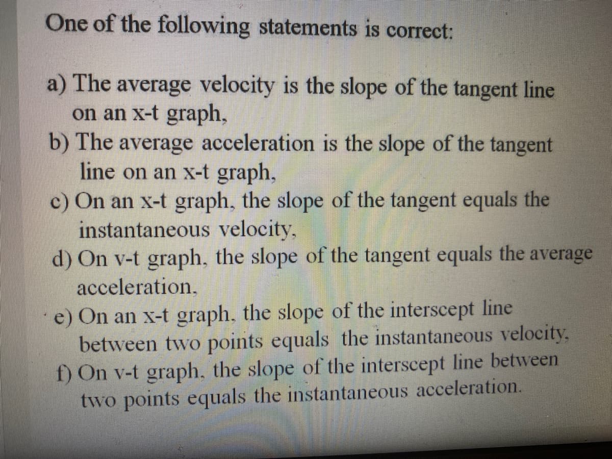 One of the following statements is correct:
a) The average velocity is the slope of the tangent line
on an x-t graph,
b) The average acceleration is the slope of the tangent
line on an x-t graph,
c) On an x-t graph, the slope of the tangent equals the
instantaneous velocity,
d) On v-t graph, the slope of the tangent equals the average
acceleration,
e) On an x-t graph. the slope of the interscept line
between two points equals the instantaneous velocity,
f) On v-t graph, the slope of the interscept line between
two points equals the instantaneous acceleration.
