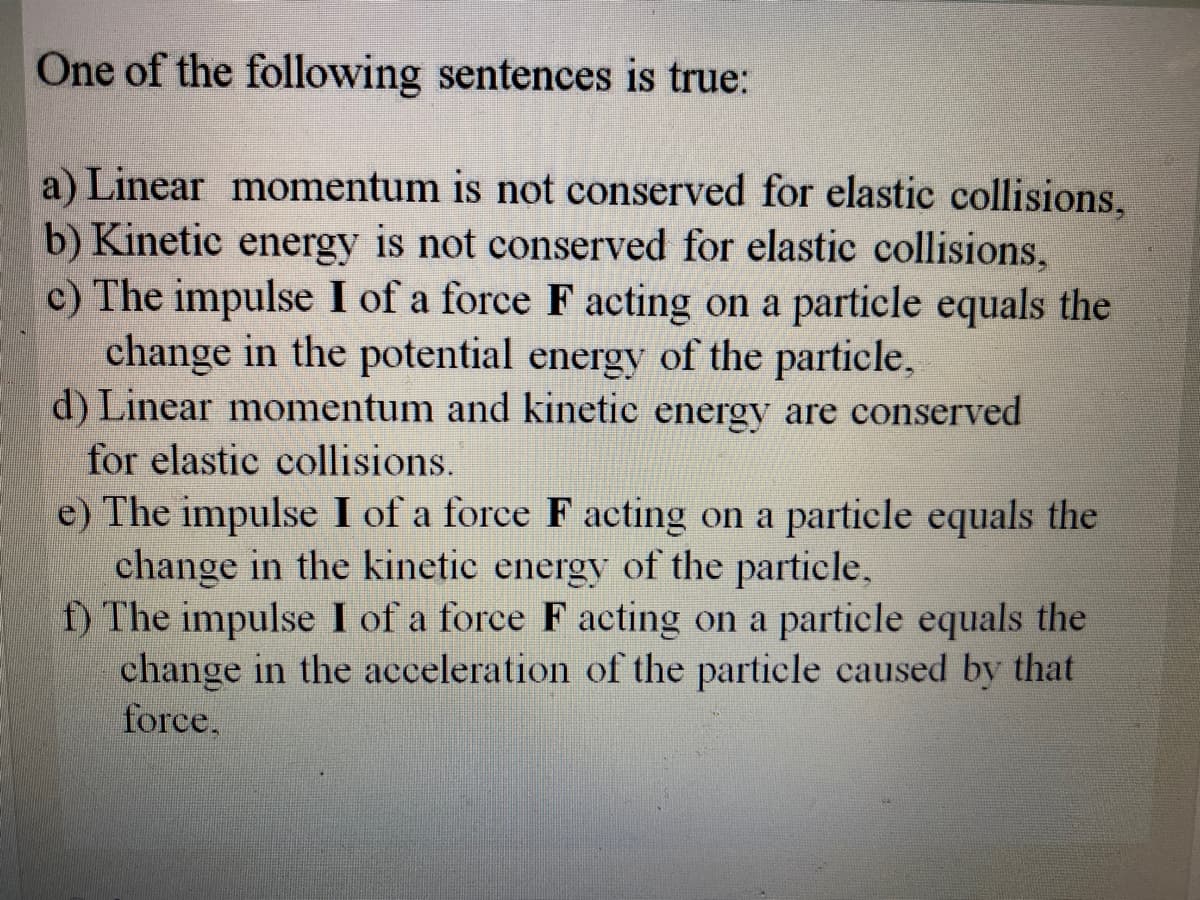 One of the following sentences is true:
a) Linear momentum is not conserved for elastic collisions,
b) Kinetic energy is not conserved for elastic collisions,
c) The impulse I of a force F acting on a particle equals the
change in the potential energy of the particle,
d) Linear momentum and kinetic energy are conserved
for elastic collisions.
e) The impulse I of a force F acting on a particle equals the
change in the kinetic energy of the particle,
f) The impulse I of a force F acting on a particle equals the
change in the acceleration of the particle caused by that
force,
