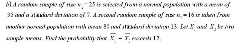 b) A random sample of size n, = 25 is selected from a normal population with a mean of
95 and a standard deviation of 7. A second random sample of size n,=16 is taken from
another normal population with mean 80 and standard deviation 13. Let X, and X, be two
sample means. Find the probability that X, – X, exceeds 12.
