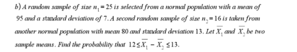 b) A random sample of size n,= 25 is selected from a normal population with a mean of
95 and a standard deviation of 7. A second random sample of size n,=16 is taken from
another normal population with mean 80 and standard deviation 13. Let X, and X, be two
sample means. Find the probability that 12<X; - X, $13.
