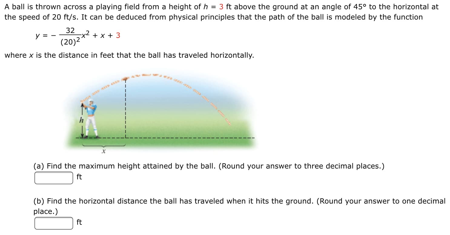 A ball is thrown across a playing field from a height of h = 3 ft above the ground at an angle of 45° to the horizontal at
the speed of 20 ft/s. It can be deduced from physical principles that the path of the ball is modeled by the function
y =
32
-x2 + x + 3
(20)2
where x is the distance in feet that the ball has traveled horizontally.
(a) Find the maximum height attained by the ball. (Round your answer to three decimal places.)
ft
(b) Find the horizontal distance the ball has traveled when it hits the ground. (Round your answer to one decima
place.)
ft
