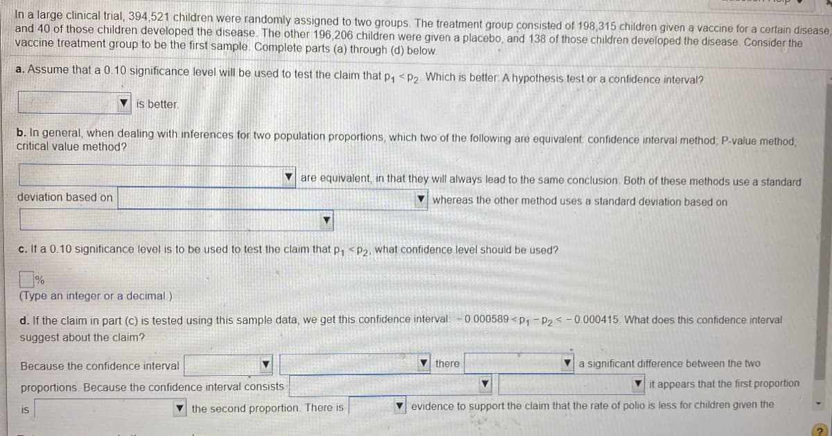 In a large clinical trial, 394,521 children were randomly assigned to two groups. The treatment group consisted of 198,315 children given a vaccine for a certain disease,
and 40 of those children developed the disease. The other 196 206 children were given a placebo, and 138 of those children developed the disease. Consider the
vaccine treatment group to be the first sample. Complete parts (a) through (d) below.
a. Assume that a 0.10 significance level will be used to test the claim that p, <p2. Which is better: A hypothesis test or a confidence interval?
is better
b. In general, when dealing with inferences for two population proportions, which two of the following are equivalent confidence interval method, P-value method;
critical value method?
V are equivalent, in that they will always lead to the same conclusion. Both of these methods use a standard
deviation based on
V whereas the other method uses a standard deviation based on
c. If a 0.10 significance level is to be used to test the claim that p, <P2, what confidence level should be used?
(Type an integer or a decimal.)
d. If the claim in part (c) is tested using this sample data, we get this confidence interval.
0.000589 <p, -P2 < - 0.000415. What does this confidence interval
suggest about the claim?
Because the confidence interval
there
V a significant difference between the two
proportions. Because the confidence interval consists
it appears that the first proportion
is
V the second proportion. There is
evidence to support the claim that the rate of polio is less for children given the
