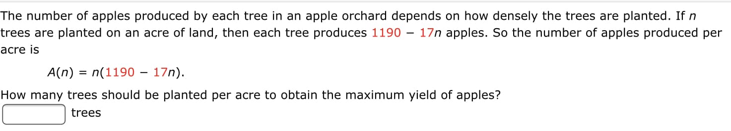 The number of apples produced by each tree in an apple orchard depends on how densely the trees are planted. If n
trees are planted on an acre of land, then each tree produces 1190 – 17n apples. So the number of apples produced per
acre is
A(n) = n(1190 – 17n).
How many trees should be planted per acre to obtain the maximum yield of apples?
