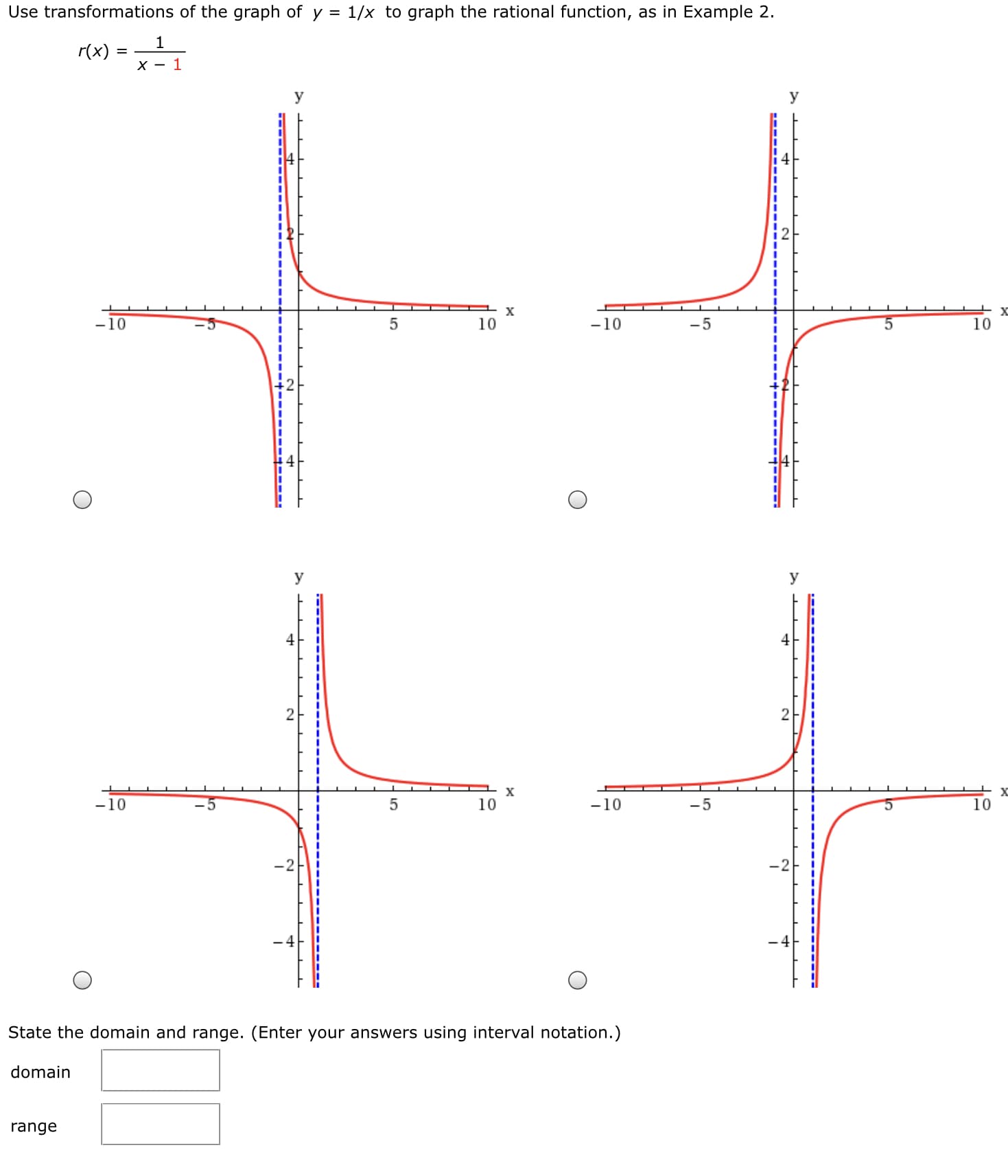 Use transformations of the graph of y =
1/x to graph the rational function, as in Example 2.
1
r(x) =
X - 1
y
y
-10
10
-10
-5
10
y
y
4
2
-10
10
-10
-5
10
- 4
State the domain and range. (Enter your answers using interval notation.)
domain
range
----
-------
-----
