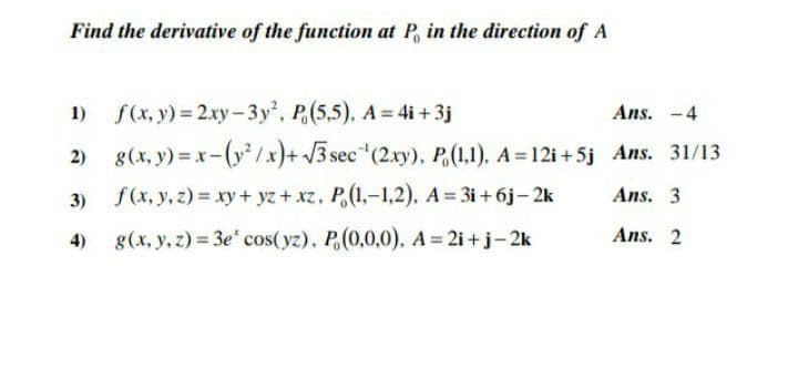 Find the derivative of the function at P, in the direction of A
1) f(x, y) = 2xy- 3y', P.(5,5), A = 4i + 3j
g(x, y) = x-(y/x)+ 3 sec (2xy), P(1,1), A = 12i+5j Ans. 31/13
Ans. -4
3) f(x, y, z) = xy+ yz + xz, P,(1,-1,2), A= 3i+ 6j- 2k
Ans. 3
4)
g(x, y, z) = 3e" cos(yz), P(0,0,0), A= 2i +j-2k
Ans. 2
