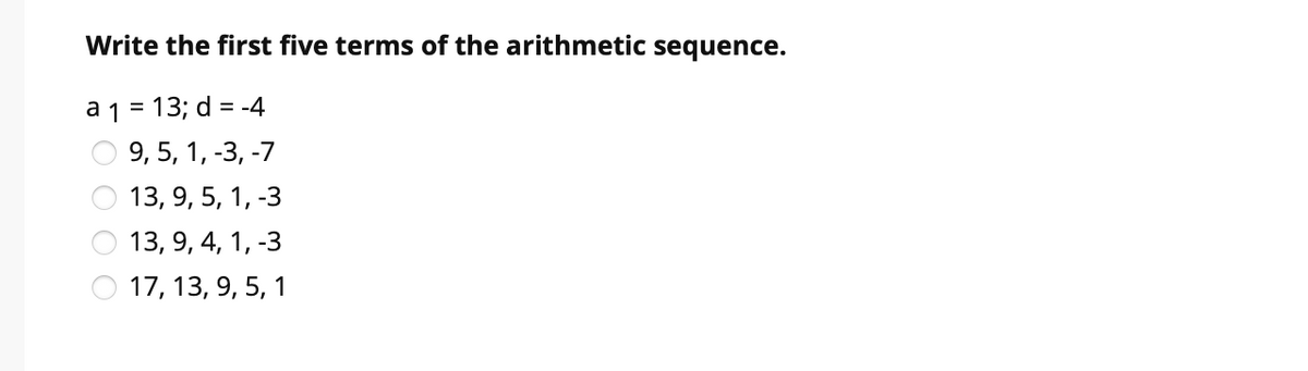 Write the first five terms of the arithmetic sequence.
a 1 = 13; d = -4
%D
9, 5, 1, -3, -7
13, 9, 5, 1, -3
13, 9, 4, 1, -3
17, 13, 9, 5, 1

